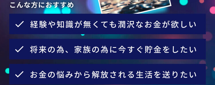 こんな方におすすめ 経験や知識が無くても潤沢なお金が欲しい 将来の為、家族の為に今すぐ貯金をしたい お金の悩みから解放される生活を送りたい