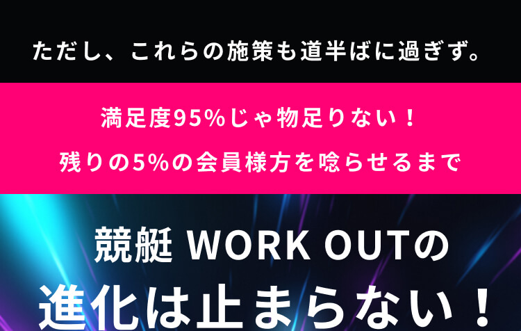 ただし、これらの施策も道半ばに過ぎず。満足度95%じゃ物足りない！残りの5%の会員様方を唸らせるまで競艇 WORK OUTの進化は止まらない！