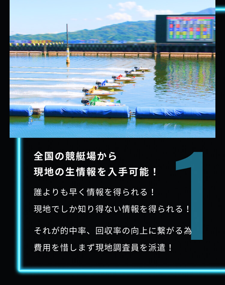 1 全国の競艇場から現地の生情報を入手可能！ 誰よりも早く情報を得られる！ 現地でしか知り得ない情報を得られる！ それが的中率、回収率の向上に繋がる為費用を惜しまず現地調査員を派遣！