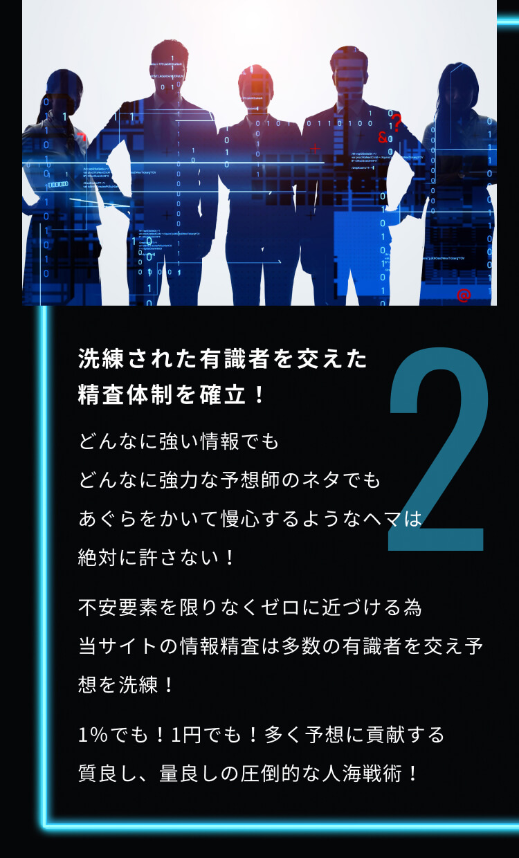 2 洗練された有識者を交えた精査体制を確立！ どんなに強い情報でもどんなに強力な予想師のネタでもあぐらをかいて慢心するようなヘマは絶対に許さない！ 不安要素を限りなくゼロに近づける為当サイトの情報精査は多数の有識者を交え予想を洗練！ 1％でも！1円でも！多く予想に貢献する質良し、量良しの圧倒的な人海戦術！