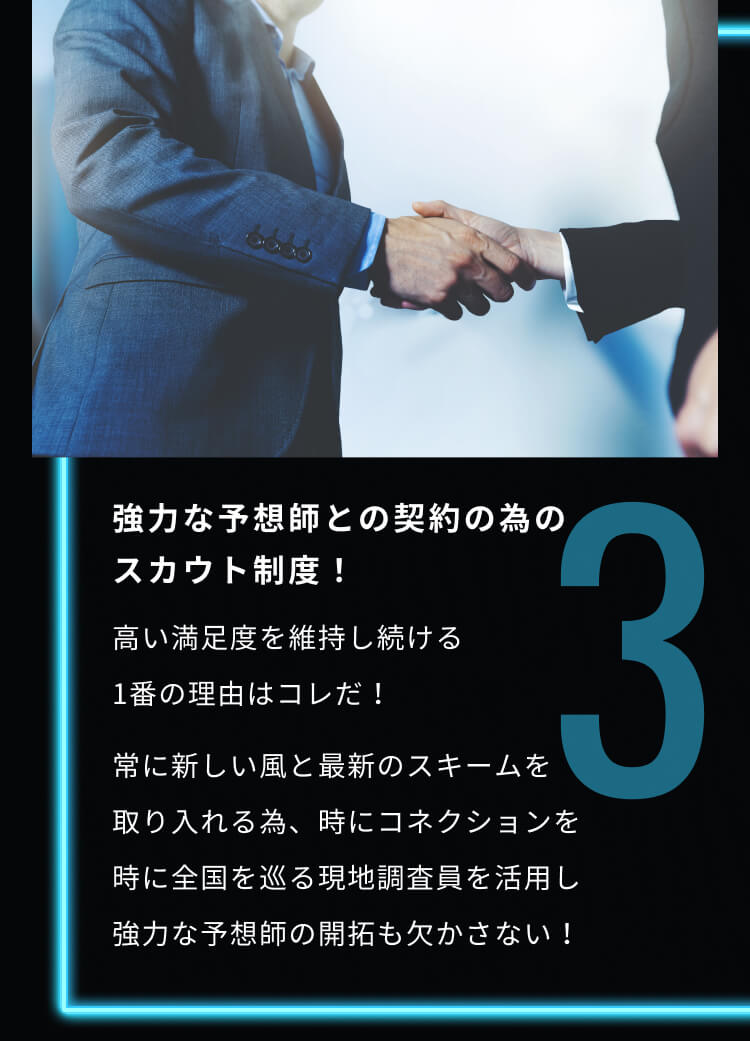 3 強力な予想師との契約の為のスカウト制度！ 高い満足度を維持し続ける1番の理由はコレだ！ 常に新しい風と最新のスキームを取り入れる為、時にコネクションを時に全国を巡る現地調査員を活用し強力な予想師の開拓も欠かさない！