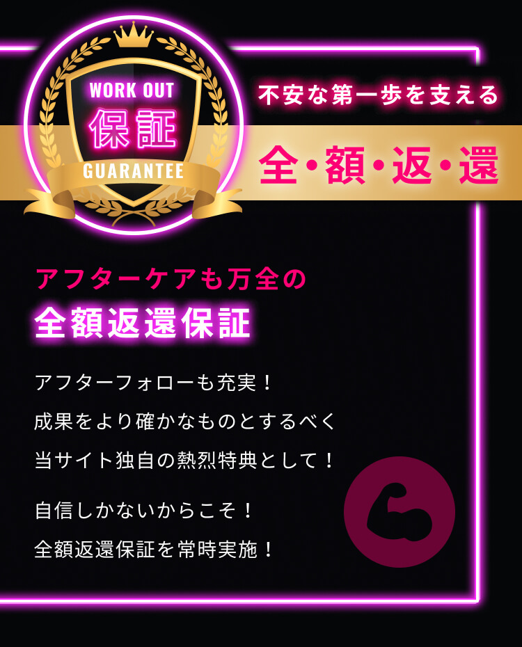 不安な第一歩を支える 全・額・返・還 アフターケアも万全の 全額返還保証 アフターフォローも充実！ 成果をより確かなものとするべく 当サイト独自の熱烈特典として！ 自信しかないからこそ！ 全額返還保証を常時実施！